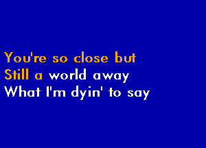 You're so close but

Still a world away
What I'm dyin' to say