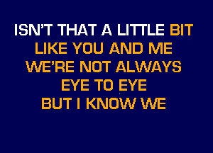 ISN'T THAT A LITTLE BIT
LIKE YOU AND ME
WERE NOT ALWAYS
EYE T0 EYE
BUT I KNOW WE