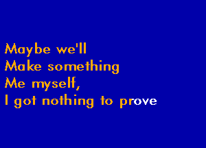 Maybe we'll
Ma ke something

Me myself,
I got nothing to prove