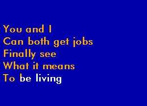 You and I
Can both get iobs

Finally see
What it means
To be living