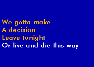 We gofta make
A decision

Leave tonight
Or live and die this way