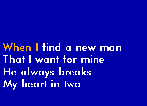When I find a new man

That I want for mine
He always breaks
My heart in two