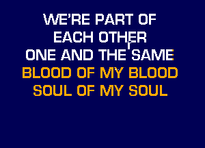 WE' RE PART OF
EACH OTHER
ONE AND THE SAME
BLOOD OF MY BLOOD
SOUL OF MY SOUL
