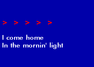 I come home
In the mornin' light