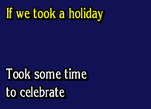 If we took a holiday

Took some time
to celebrate