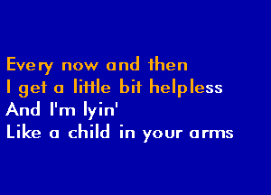 Every now and then
I get a Iiiile bit helpless

And I'm lyin'

Like a child in your arms