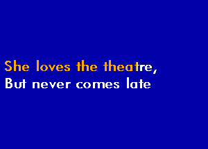 She loves the theatre,

Buf never comes late