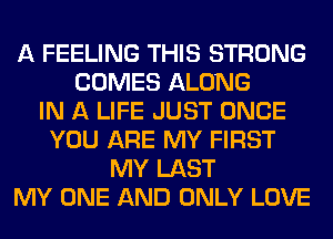 A FEELING THIS STRONG
COMES ALONG
IN A LIFE JUST ONCE
YOU ARE MY FIRST
MY LAST
MY ONE AND ONLY LOVE