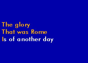 The glory

That was Rome
Is of another day