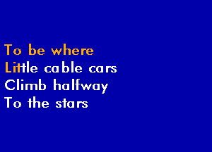 To be where
Liiile cable cars

Climb halfway
To the stars