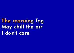 The morning fog

May chill the air

I don't ca re