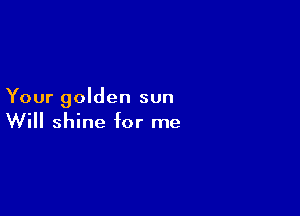Your golden sun

Will shine hr me