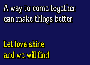 A way to come together
can make things better

Let love shine
and we will find