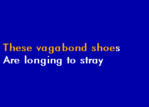 These vagobond shoes

Are longing to stray