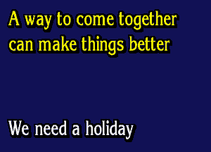 A way to come together
can make things better

We need a holiday