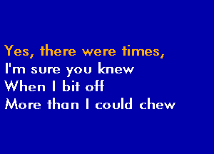 Yes, there were times,
I'm sure you knew

When I bit OH

More than I could chew