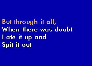 But through if all,
When there was doubt

I ate it up and
Spit if out