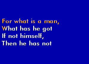 For what is a man,

Whai has he got

If not himself,
Then he has not
