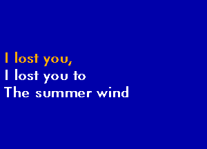 I lost you,

I lost you to
The summer wind