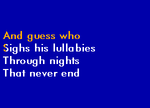 And guess who
Sighs his Iullabies

Through nig his

Thai never end