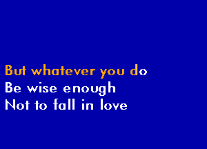 But whatever you do

Be wise enough
Not to fall in love