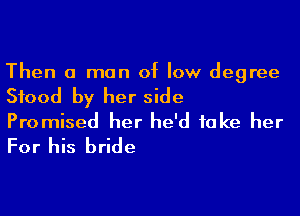 Then a man of low degree

Stood by her side

Promised her he'd take her
For his bride