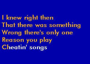 I knew right then
That there was something

Wrong there's only one
Reason you play
Cheatin' songs