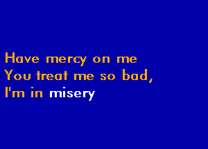 Have mercy on me

You treat me so bad,
I'm in misery