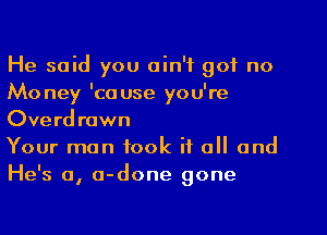 He said you ain't got no
Mo ney 'ca use you're

Overdrawn
Your man took if all and

esa a- one one
H' , d g