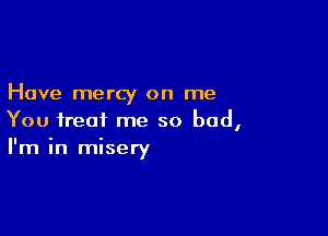 Have mercy on me

You treat me so bad,
I'm in misery