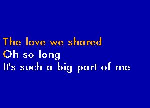 The love we shared

Oh so long
It's such a big part of me