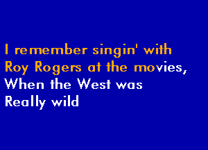 I remember singin' with
Roy Rogers of the movies,

When the West was
Really wild