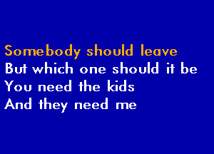 Somebody should leave
But which one should it be

You need the kids
And they need me