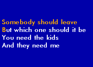 Somebody should leave
But which one should it be

You need the kids
And they need me