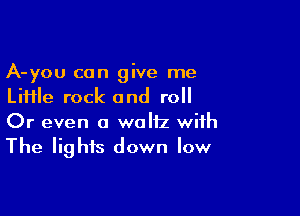A-you can give me
Liiile rock and roll

Or even a waltz with
The lights down low