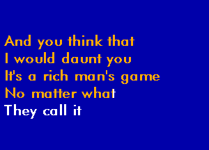 And you think that

I would dounf you

NS 0 rich man's game

No matter what
They call it