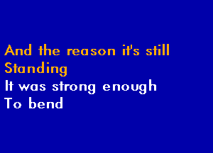 And the reason it's still
Standing

It was strong enough

To bend