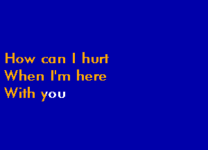 How can I hurt

When I'm here
With you