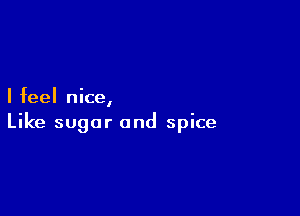 I feel nice,

Like sugar and spice