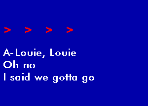 A- Louie, Louie
Oh no

I said we gofta go