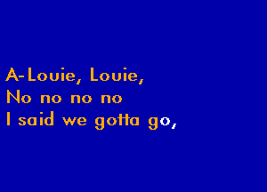 A- Louie, Louie,

No no no no
I said we gotta go,