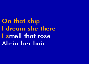 On that ship

I dream she there

I smell that rose

Ah-in her hair