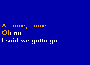 A- Louie, Louie

Oh no

I said we gotta go