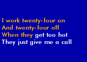 I work tweniy-four on

And fweniy- four off

When they get too hot
They iusf give me a call