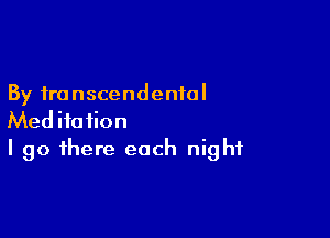 By transcendental

Meditation
I go there each night