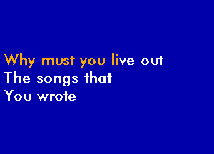 Why must you live out

The songs that
You wrote