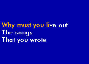 Why must you live out

The songs
That you wrote