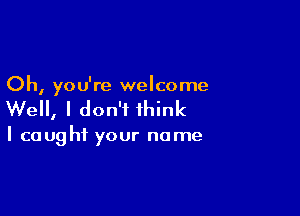 Oh, you're welcome

Well, I don't think

I caught your name