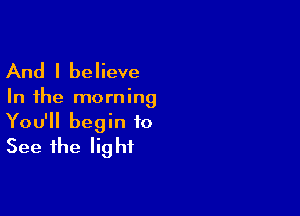 And I believe

In the morning

You'll begin to
See the light