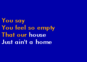 You say
You feel so empiy

Thai our house
Just ain't a home